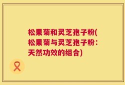 松果菊和灵芝孢子粉(松果菊与灵芝孢子粉：天然功效的组合)
