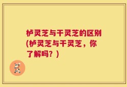 栌灵芝与干灵芝的区别(栌灵芝与干灵芝，你了解吗？)