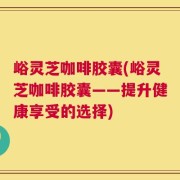 峪灵芝咖啡胶囊(峪灵芝咖啡胶囊——提升健康享受的选择)