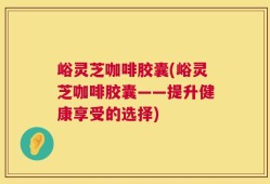 峪灵芝咖啡胶囊(峪灵芝咖啡胶囊——提升健康享受的选择)