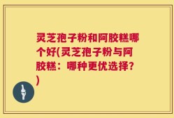 灵芝孢子粉和阿胶糕哪个好(灵芝孢子粉与阿胶糕：哪种更优选择？)