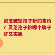 灵芝破壁孢子粉的售价？灵芝孢子粉哪个牌子好又实惠
