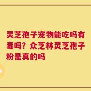 灵芝孢子宠物能吃吗有毒吗？众芝林灵芝孢子粉是真的吗