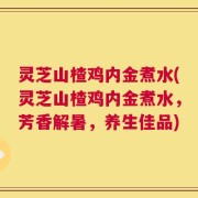 灵芝山楂鸡内金煮水(灵芝山楂鸡内金煮水，芳香解暑，养生佳品)