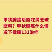 甲状腺癌后能吃灵芝破壁粉？甲状腺癌什么情况下做碘131治疗