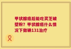 甲状腺癌后能吃灵芝破壁粉？甲状腺癌什么情况下做碘131治疗