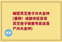 破壁灵芝孢子川大金钟(重磅！成都市区首家灵芝孢子销售专卖店落户川大金钟)