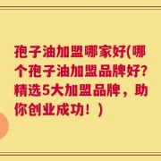 孢子油加盟哪家好(哪个孢子油加盟品牌好？精选5大加盟品牌，助你创业成功！)