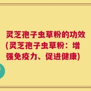灵芝孢子虫草粉的功效(灵芝孢子虫草粉：增强免疫力、促进健康)