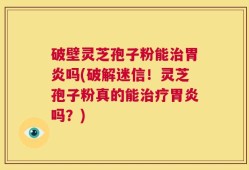 破壁灵芝孢子粉能治胃炎吗(破解迷信！灵芝孢子粉真的能治疗胃炎吗？)
