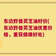 东边野兽灵芝油好价(东边野兽灵芝油优惠价格，重获健康好处)