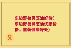 东边野兽灵芝油好价(东边野兽灵芝油优惠价格，重获健康好处)