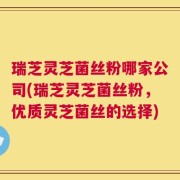 瑞芝灵芝菌丝粉哪家公司(瑞芝灵芝菌丝粉，优质灵芝菌丝的选择)