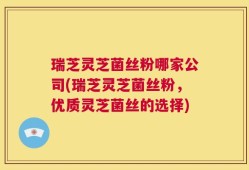 瑞芝灵芝菌丝粉哪家公司(瑞芝灵芝菌丝粉，优质灵芝菌丝的选择)