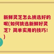 新鲜灵芝怎么挑选好的呢(如何挑选新鲜好灵芝？简单实用的技巧！)