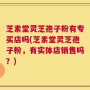 芝素堂灵芝孢子粉有专买店吗(芝素堂灵芝孢子粉，有实体店销售吗？)