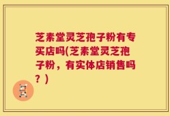 芝素堂灵芝孢子粉有专买店吗(芝素堂灵芝孢子粉，有实体店销售吗？)