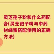 灵芝孢子粉和什么药配合(灵芝孢子粉与中药材蜂蜜搭配使用的正确方法)