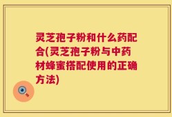 灵芝孢子粉和什么药配合(灵芝孢子粉与中药材蜂蜜搭配使用的正确方法)