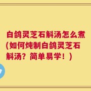 白鸽灵芝石斛汤怎么煮(如何炖制白鸽灵芝石斛汤？简单易学！)