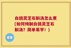 白鸽灵芝石斛汤怎么煮(如何炖制白鸽灵芝石斛汤？简单易学！)