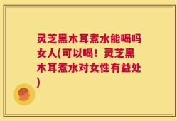 灵芝黑木耳煮水能喝吗女人(可以喝！灵芝黑木耳煮水对女性有益处)