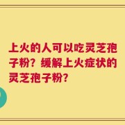 上火的人可以吃灵芝孢子粉？缓解上火症状的灵芝孢子粉？