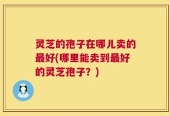 灵芝的孢子在哪儿卖的最好(哪里能卖到最好的灵芝孢子？)