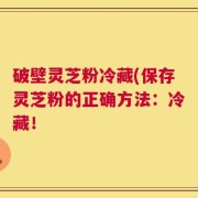 破壁灵芝粉冷藏(保存灵芝粉的正确方法：冷藏！
