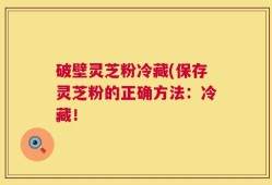 破壁灵芝粉冷藏(保存灵芝粉的正确方法：冷藏！