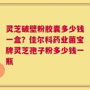 灵芝破壁粉胶囊多少钱一盒？佳尔科药业菌宝牌灵芝孢子粉多少钱一瓶