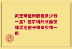 灵芝破壁粉胶囊多少钱一盒？佳尔科药业菌宝牌灵芝孢子粉多少钱一瓶