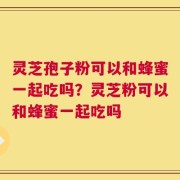 灵芝孢子粉可以和蜂蜜一起吃吗？灵芝粉可以和蜂蜜一起吃吗