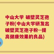 中山大学 破壁灵芝孢子粉(中山大学研发出破壁灵芝孢子粉--提高健康效果的良品)