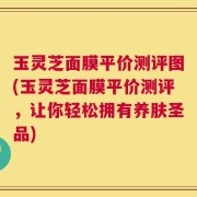 玉灵芝面膜平价测评图(玉灵芝面膜平价测评，让你轻松拥有养肤圣品)