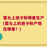 雷允上孢子粉哪里生产(雷允上的孢子粉产地在哪里？)