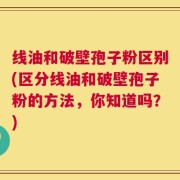 线油和破壁孢子粉区别(区分线油和破壁孢子粉的方法，你知道吗？)