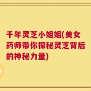 千年灵芝小姐姐(美女药师带你探秘灵芝背后的神秘力量)