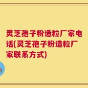 灵芝孢子粉造粒厂家电话(灵芝孢子粉造粒厂家联系方式)