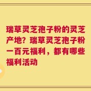 瑞草灵芝孢子粉的灵芝产地？瑞草灵芝孢子粉一百元福利，都有哪些福利活动