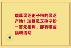 瑞草灵芝孢子粉的灵芝产地？瑞草灵芝孢子粉一百元福利，都有哪些福利活动