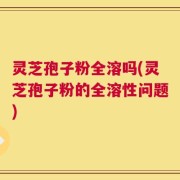 灵芝孢子粉全溶吗(灵芝孢子粉的全溶性问题)