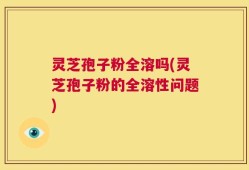 灵芝孢子粉全溶吗(灵芝孢子粉的全溶性问题)