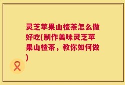灵芝苹果山楂茶怎么做好吃(制作美味灵芝苹果山楂茶，教你如何做)
