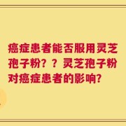 癌症患者能否服用灵芝孢子粉？？灵芝孢子粉对癌症患者的影响？