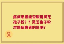 癌症患者能否服用灵芝孢子粉？？灵芝孢子粉对癌症患者的影响？