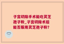 子宫切除手术能吃灵芝孢子粉_子宫切除术后能否服用灵芝孢子粉？