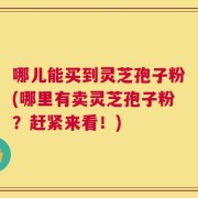 哪儿能买到灵芝孢子粉(哪里有卖灵芝孢子粉？赶紧来看！)