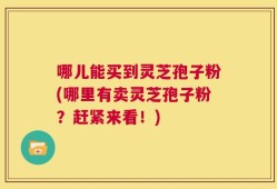 哪儿能买到灵芝孢子粉(哪里有卖灵芝孢子粉？赶紧来看！)