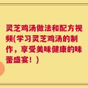 灵芝鸡汤做法和配方视频(学习灵芝鸡汤的制作，享受美味健康的味蕾盛宴！)